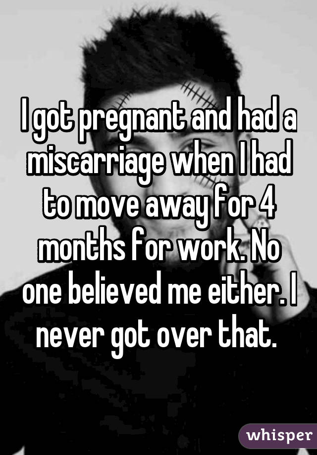 I got pregnant and had a miscarriage when I had to move away for 4 months for work. No one believed me either. I never got over that. 