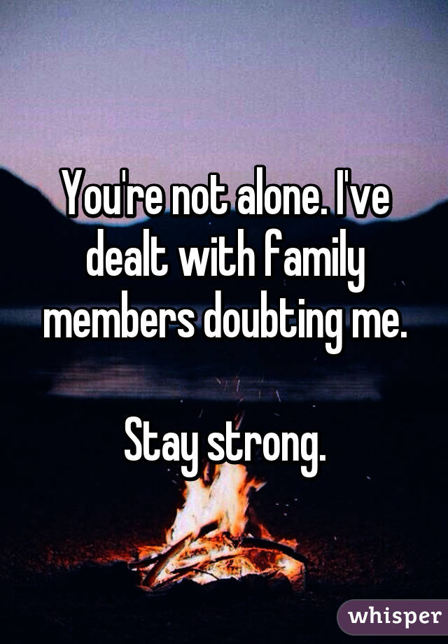 You're not alone. I've dealt with family members doubting me.

Stay strong.