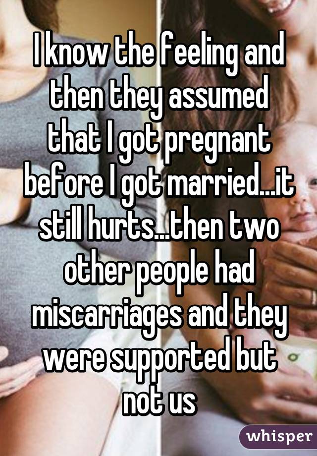 I know the feeling and then they assumed that I got pregnant before I got married...it still hurts...then two other people had miscarriages and they were supported but not us
