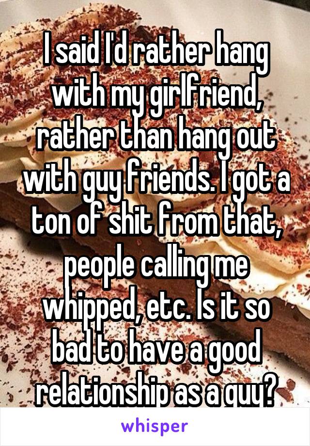 I said I'd rather hang with my girlfriend, rather than hang out with guy friends. I got a ton of shit from that, people calling me whipped, etc. Is it so bad to have a good relationship as a guy?