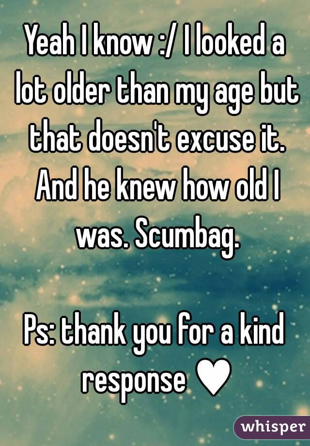 Yeah I know :/ I looked a lot older than my age but that doesn't excuse it. And he knew how old I was. Scumbag.

Ps: thank you for a kind response ♥