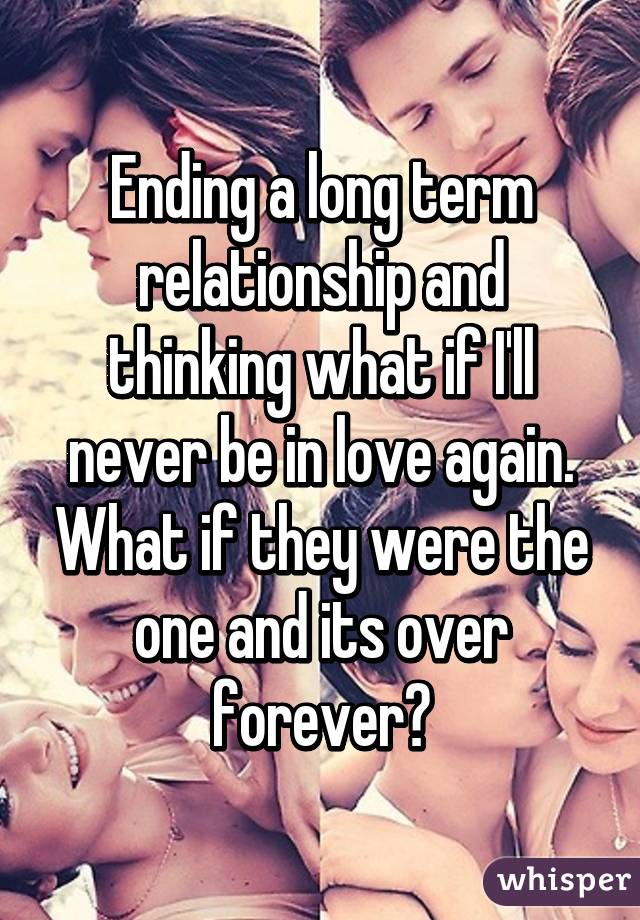 Ending a long term relationship and thinking what if I'll never be in love again. What if they were the one and its over forever?