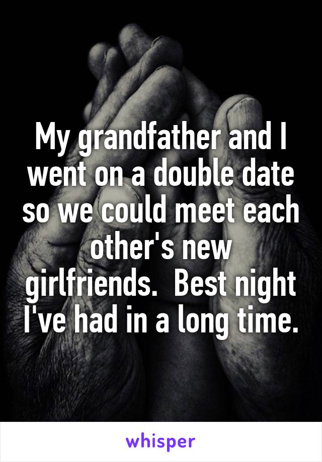 My grandfather and I went on a double date so we could meet each other's new girlfriends.  Best night I've had in a long time.