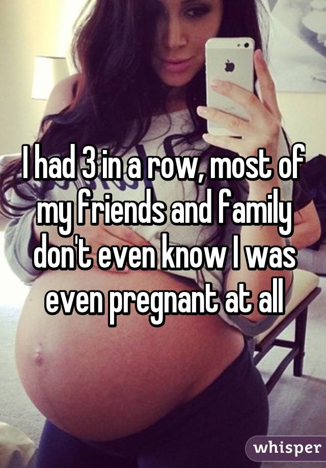 I had 3 in a row, most of my friends and family don't even know I was even pregnant at all