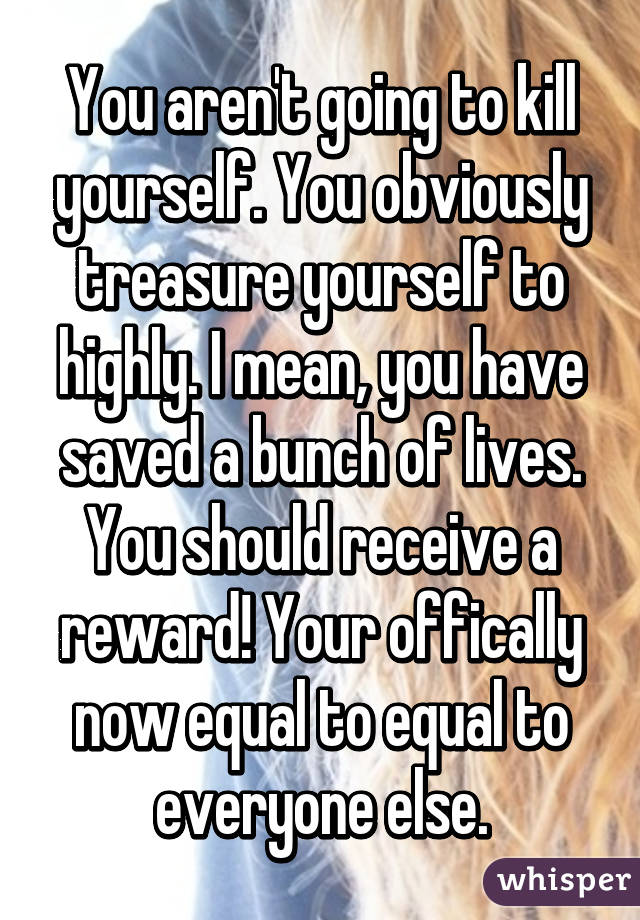 You aren't going to kill yourself. You obviously treasure yourself to highly. I mean, you have saved a bunch of lives. You should receive a reward! Your offically now equal to equal to everyone else.