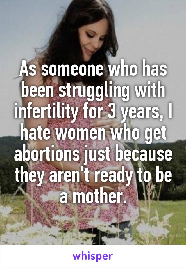As someone who has been struggling with infertility for 3 years, I hate women who get abortions just because they aren't ready to be a mother.