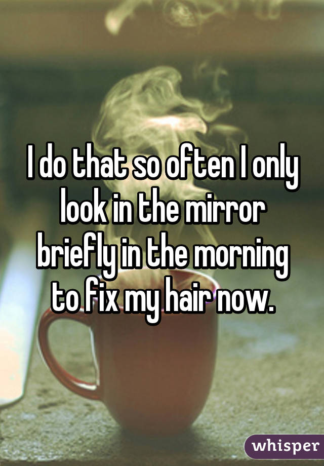 I do that so often I only look in the mirror briefly in the morning to fix my hair now.