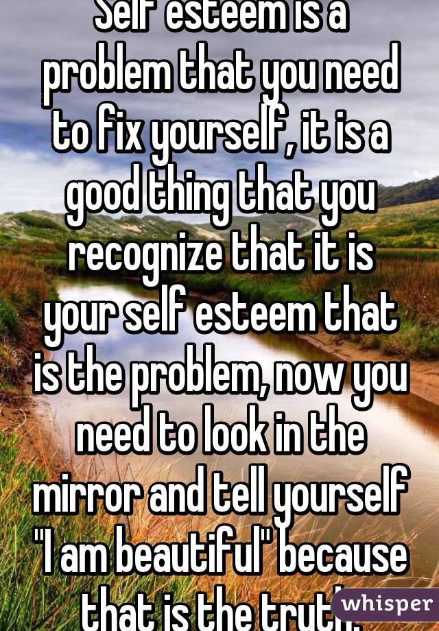 Self esteem is a problem that you need to fix yourself, it is a good thing that you recognize that it is your self esteem that is the problem, now you need to look in the mirror and tell yourself "I am beautiful" because that is the truth.