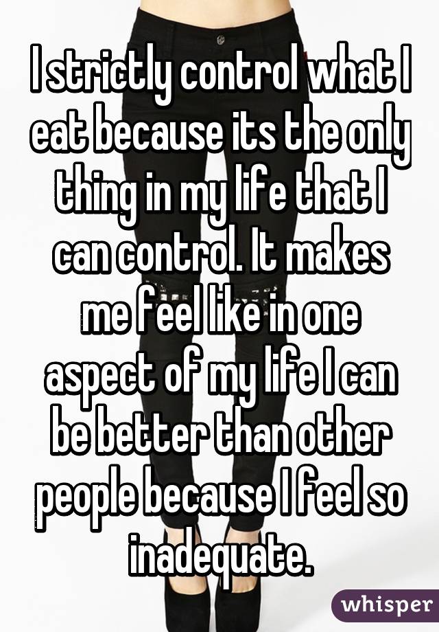 I strictly control what I eat because its the only thing in my life that I can control. It makes me feel like in one aspect of my life I can be better than other people because I feel so inadequate.
