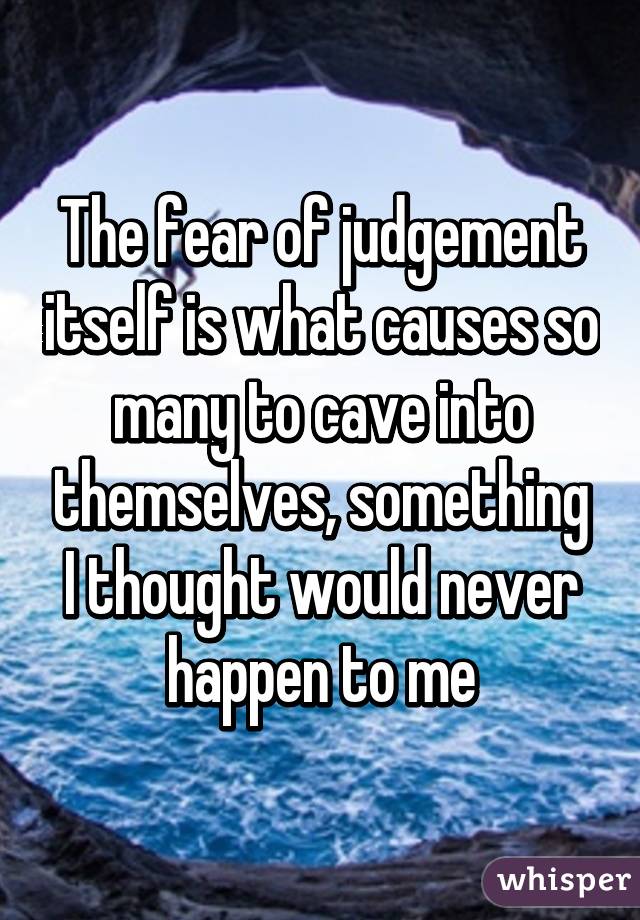 The fear of judgement itself is what causes so many to cave into themselves, something I thought would never happen to me