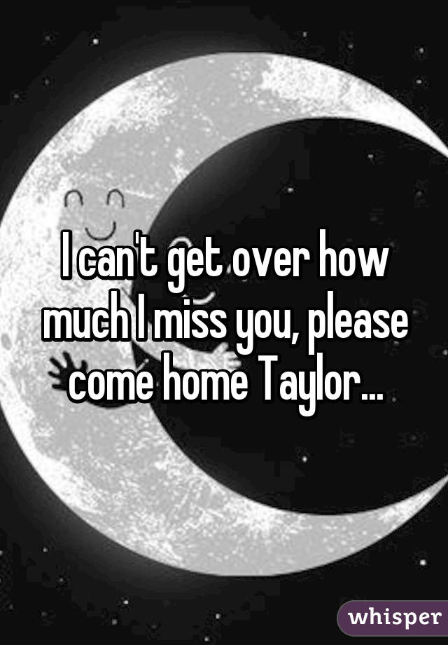 I can't get over how much I miss you, please come home Taylor...