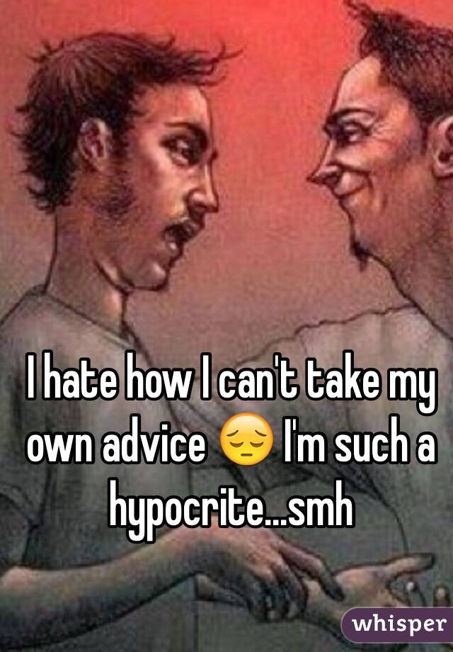 I hate how I can't take my own advice 😔 I'm such a hypocrite...smh
