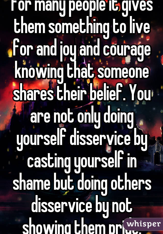 for many people it gives them something to live for and joy and courage knowing that someone shares their belief. You are not only doing yourself disservice by casting yourself in shame but doing others disservice by not showing them pride.