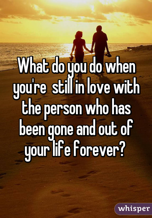 What do you do when you're  still in love with the person who has been gone and out of your life forever? 