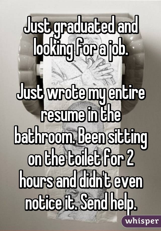 Just graduated and looking for a job.

Just wrote my entire resume in the bathroom. Been sitting on the toilet for 2 hours and didn't even notice it. Send help.