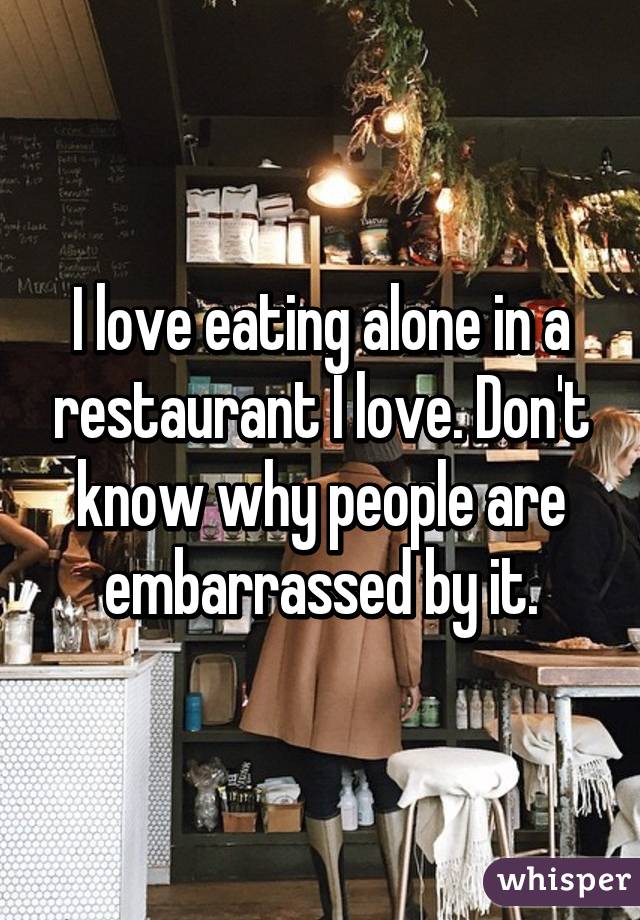 I love eating alone in a restaurant I love. Don't know why people are embarrassed by it.