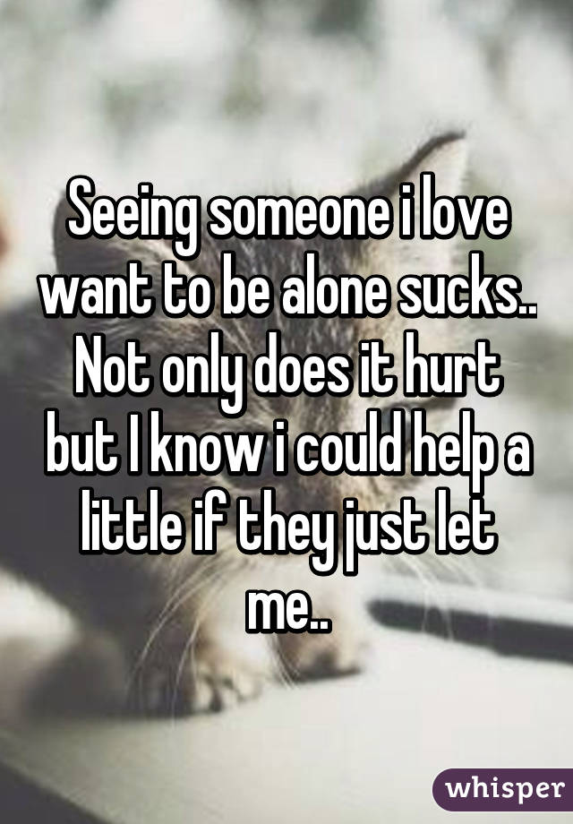 Seeing someone i love want to be alone sucks.. Not only does it hurt but I know i could help a little if they just let me..