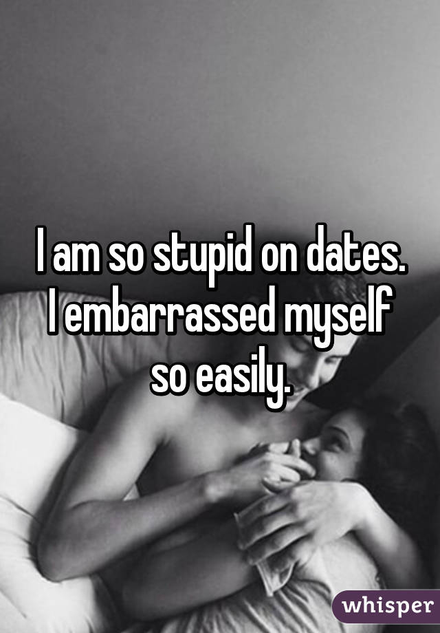 I am so stupid on dates. I embarrassed myself so easily.