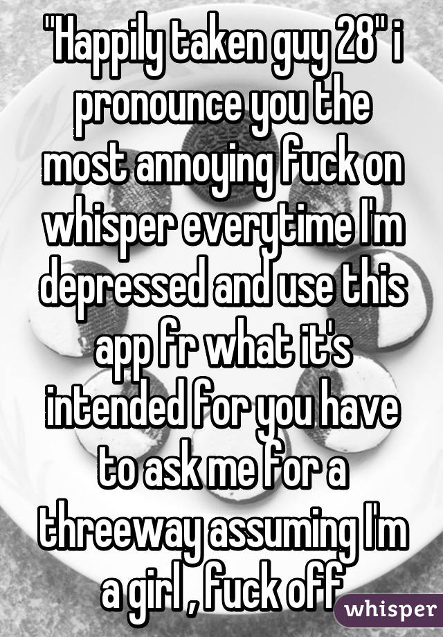 "Happily taken guy 28" i pronounce you the most annoying fuck on whisper everytime I'm depressed and use this app fr what it's intended for you have to ask me for a threeway assuming I'm a girl , fuck off
