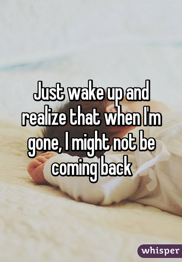 Just wake up and realize that when I'm gone, I might not be coming back