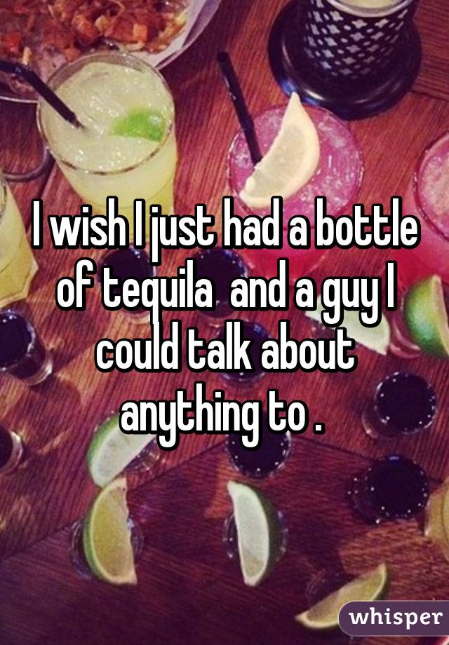I wish I just had a bottle of tequila  and a guy I could talk about anything to . 