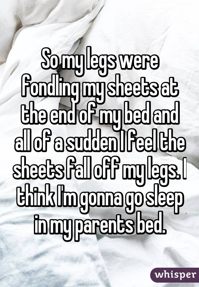 So my legs were fondling my sheets at the end of my bed and all of a sudden I feel the sheets fall off my legs. I think I'm gonna go sleep in my parents bed.
