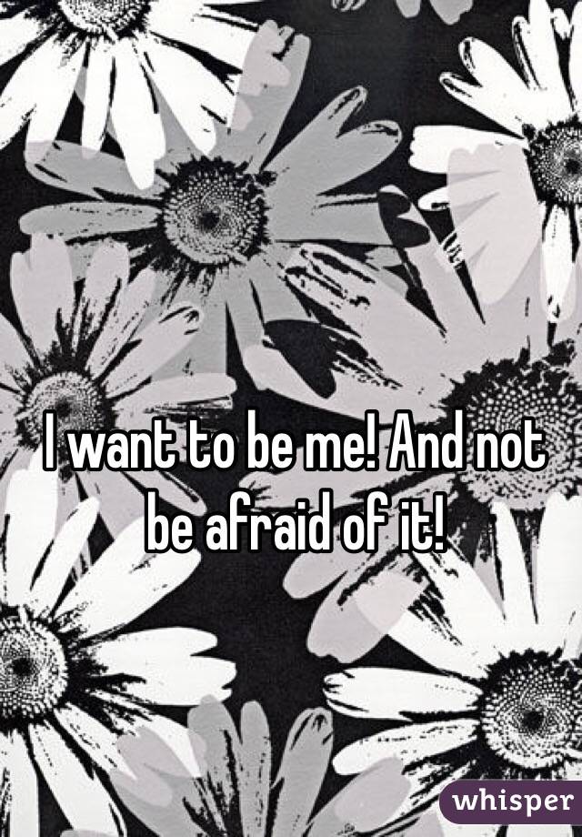I want to be me! And not be afraid of it! 