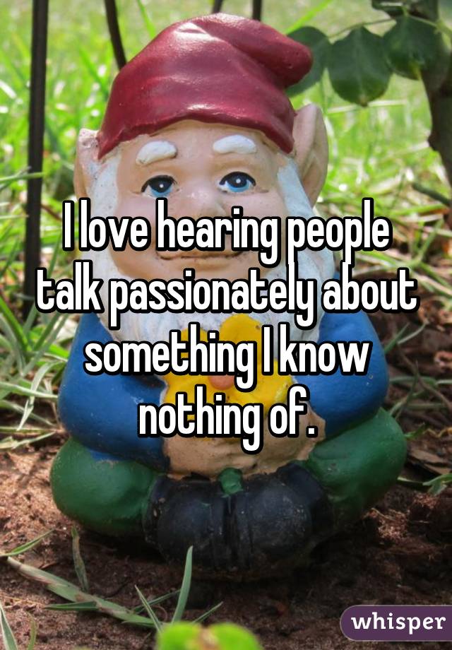 I love hearing people talk passionately about something I know nothing of.