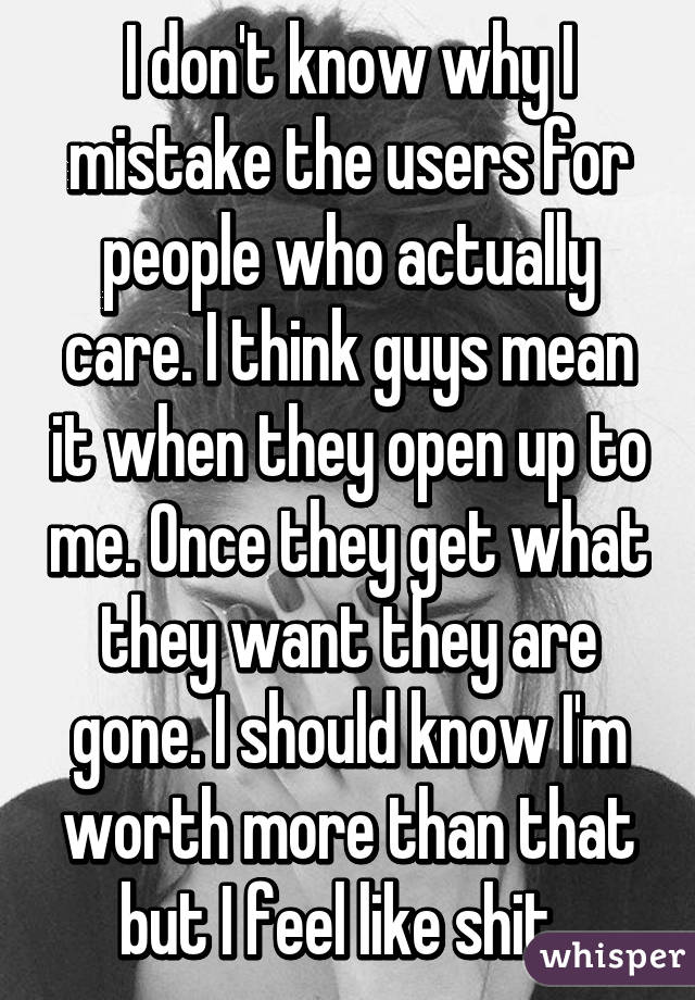I don't know why I mistake the users for people who actually care. I think guys mean it when they open up to me. Once they get what they want they are gone. I should know I'm worth more than that but I feel like shit. 