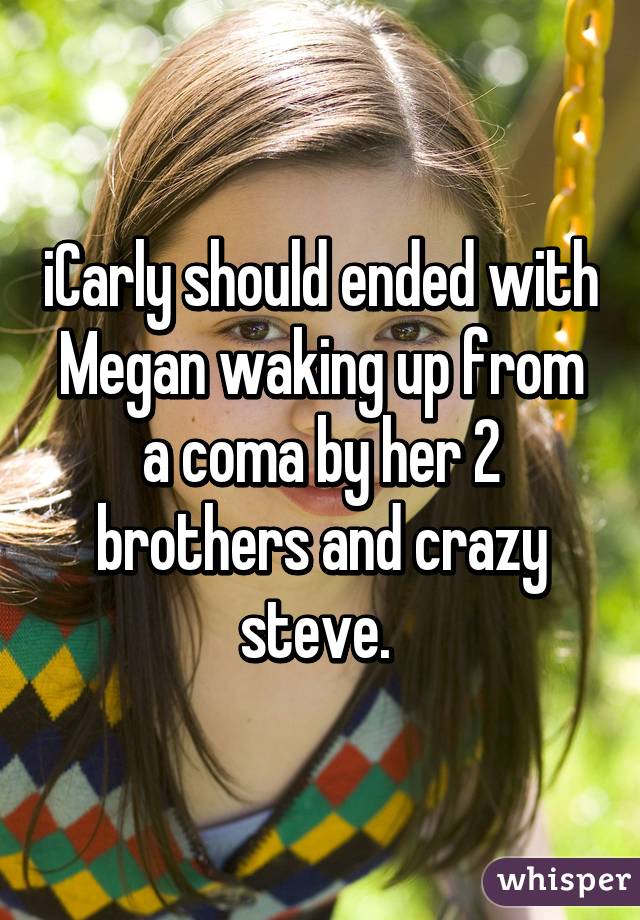 iCarly should ended with Megan waking up from a coma by her 2 brothers and crazy steve. 