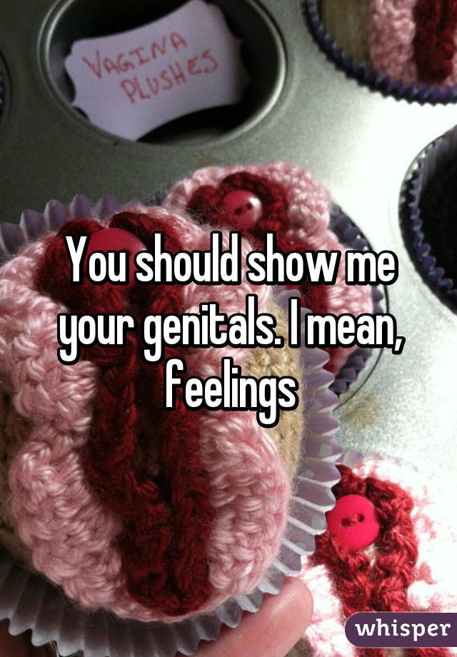 You should show me your genitals. I mean, feelings