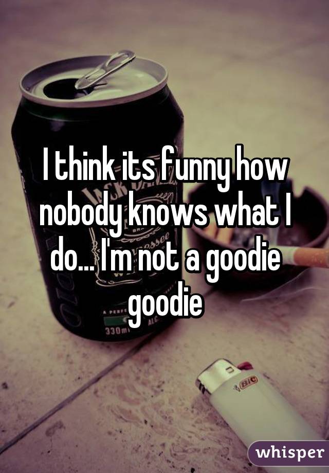 I think its funny how nobody knows what I do... I'm not a goodie goodie