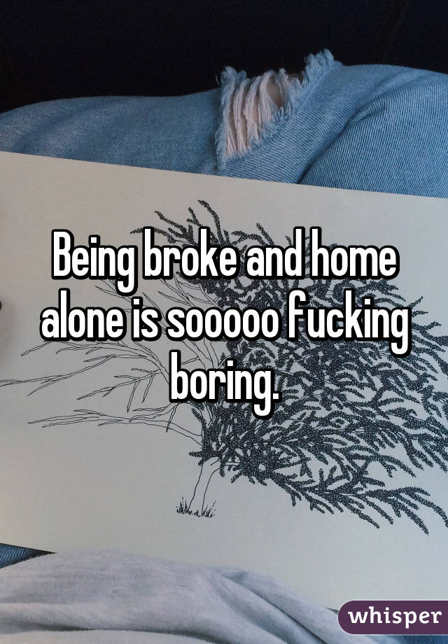 Being broke and home alone is sooooo fucking boring.