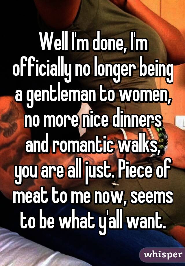 Well I'm done, I'm officially no longer being a gentleman to women, no more nice dinners and romantic walks, you are all just. Piece of meat to me now, seems to be what y'all want.