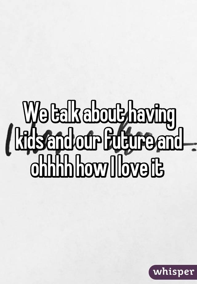 We talk about having kids and our future and ohhhh how I love it 