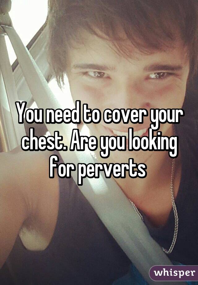 You need to cover your chest. Are you looking for perverts 