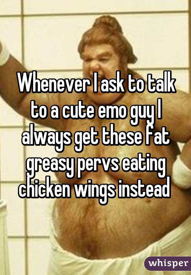 Whenever I ask to talk to a cute emo guy I always get these fat greasy pervs eating chicken wings instead 
