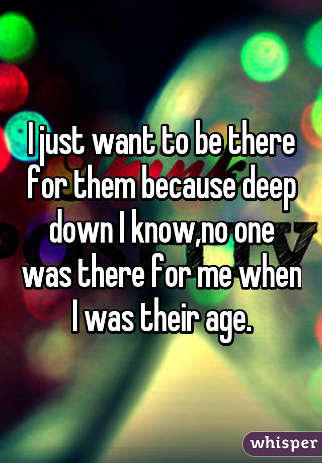 I just want to be there for them because deep down I know,no one was there for me when I was their age.