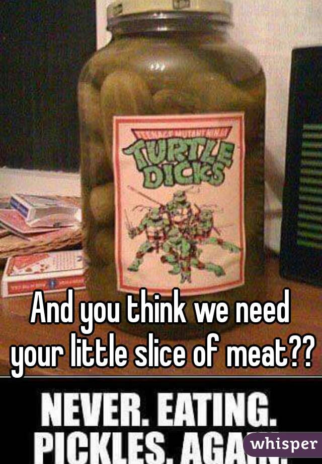 And you think we need your little slice of meat??