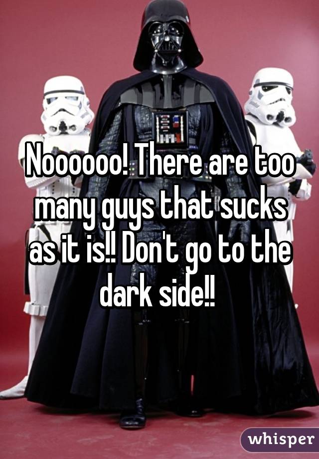 Noooooo! There are too many guys that sucks as it is!! Don't go to the dark side!! 