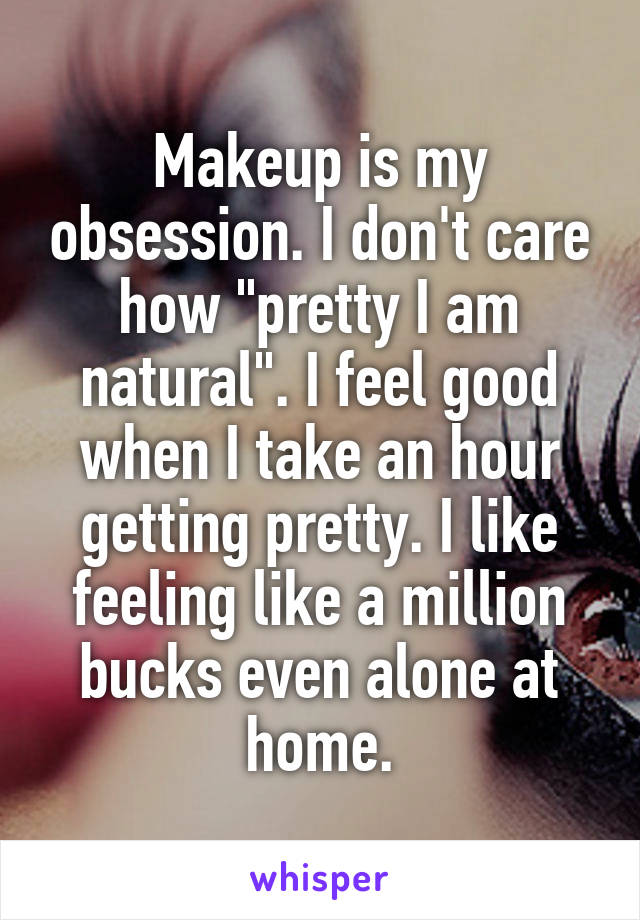 Makeup is my obsession. I don't care how "pretty I am natural". I feel good when I take an hour getting pretty. I like feeling like a million bucks even alone at home.