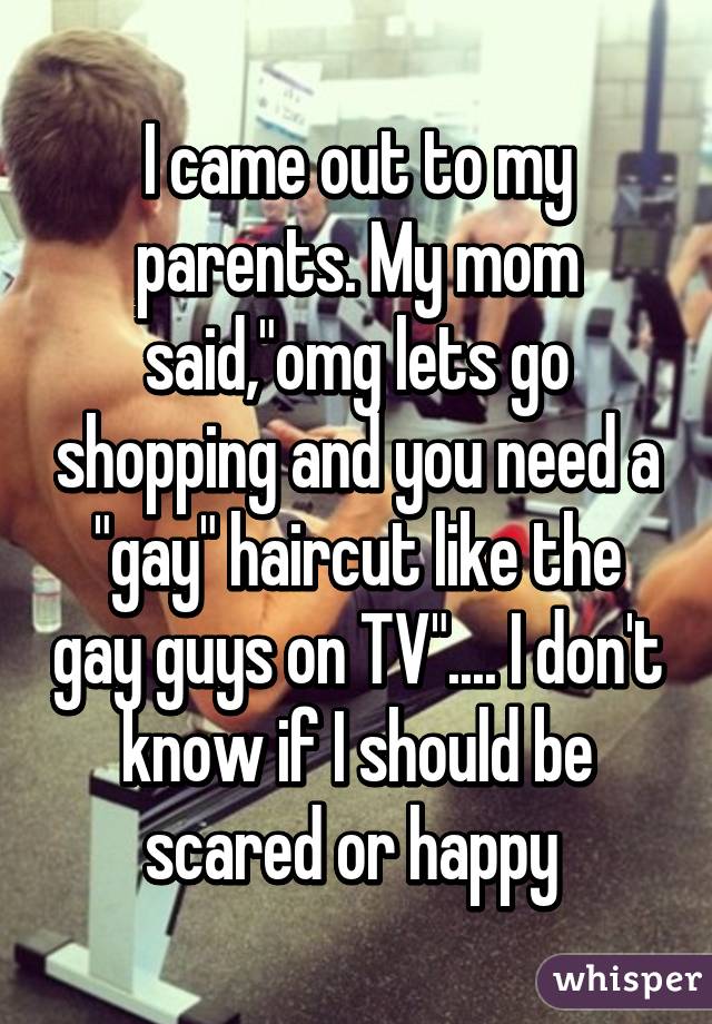 I came out to my parents. My mom said,"omg lets go shopping and you need a "gay" haircut like the gay guys on TV".... I don't know if I should be scared or happy 