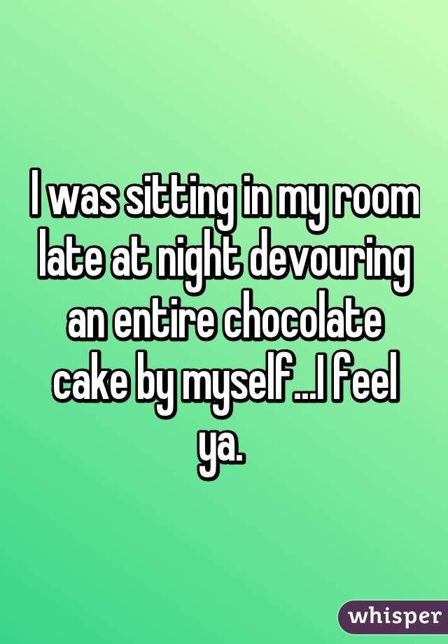 I was sitting in my room late at night devouring an entire chocolate cake by myself...I feel ya. 