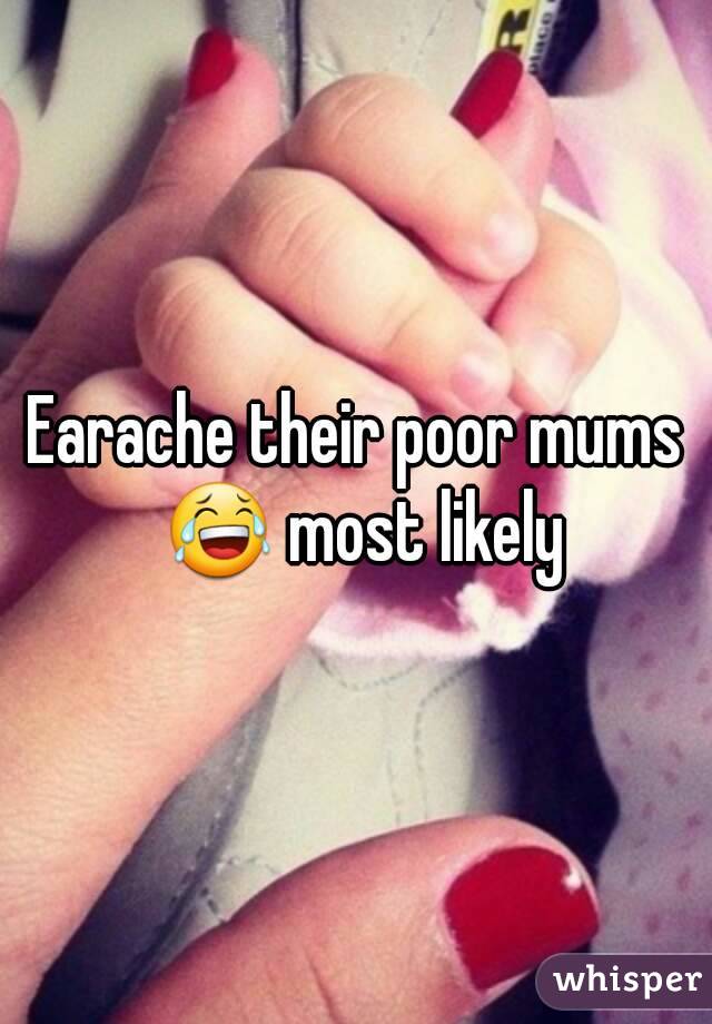 Earache their poor mums 😂 most likely