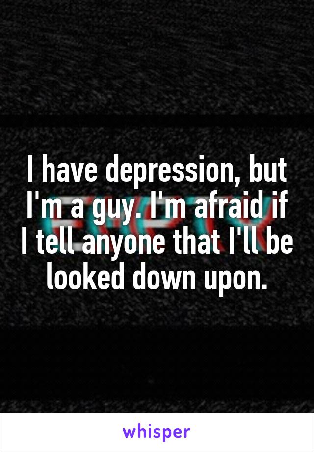 I have depression, but I'm a guy. I'm afraid if I tell anyone that I'll be looked down upon.