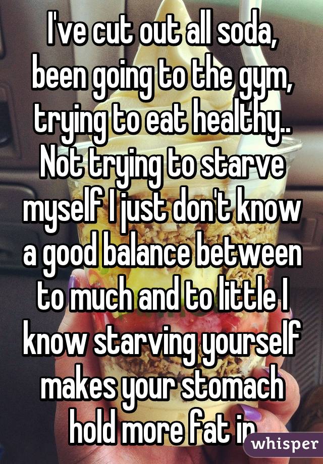 I've cut out all soda, been going to the gym, trying to eat healthy.. Not trying to starve myself I just don't know a good balance between to much and to little I know starving yourself makes your stomach hold more fat in