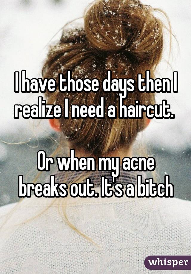 I have those days then I realize I need a haircut. 

Or when my acne breaks out. It's a bitch