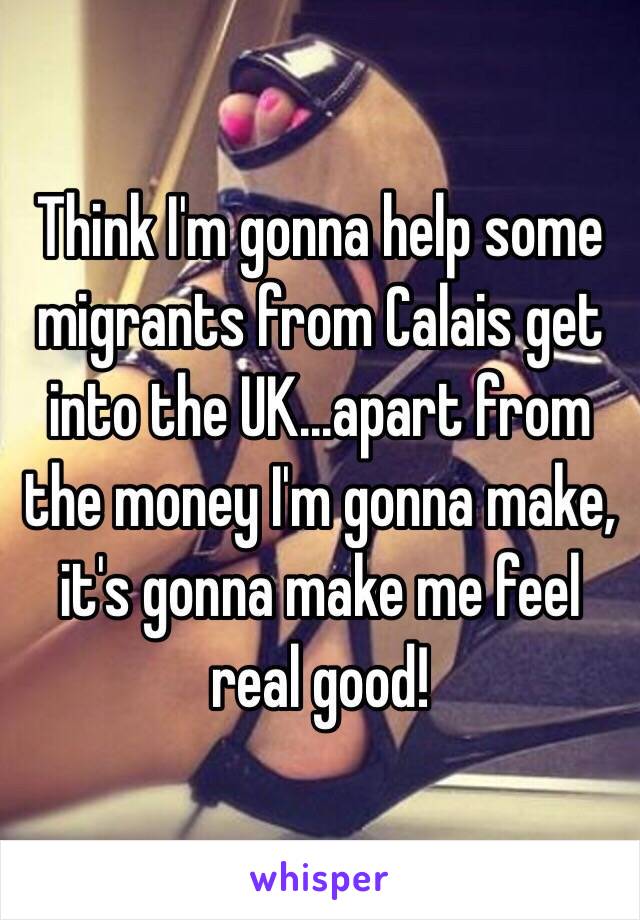 Think I'm gonna help some migrants from Calais get into the UK...apart from the money I'm gonna make, it's gonna make me feel real good! 