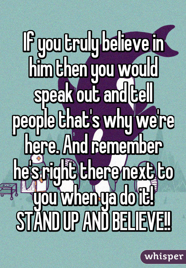 If you truly believe in him then you would speak out and tell people that's why we're here. And remember he's right there next to you when ya do it! STAND UP AND BELIEVE!!