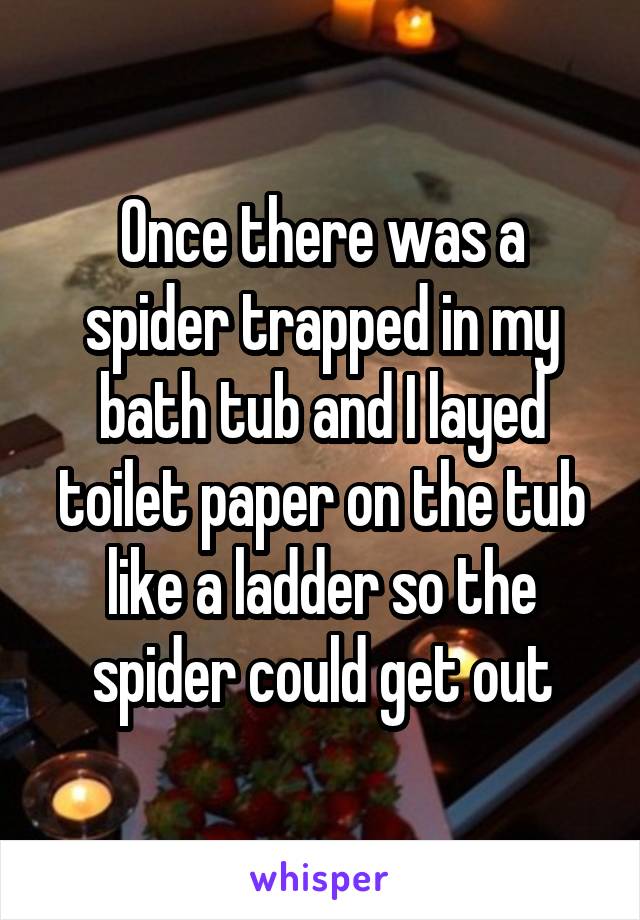 Once there was a spider trapped in my bath tub and I layed toilet paper on the tub like a ladder so the spider could get out